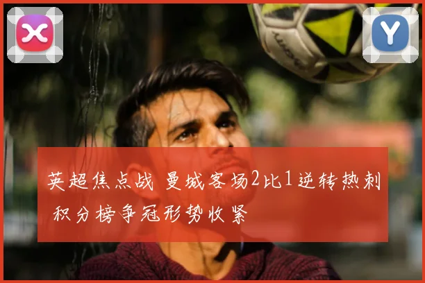 英超焦点战 曼城客场2比1逆转热刺 积分榜争冠形势收紧