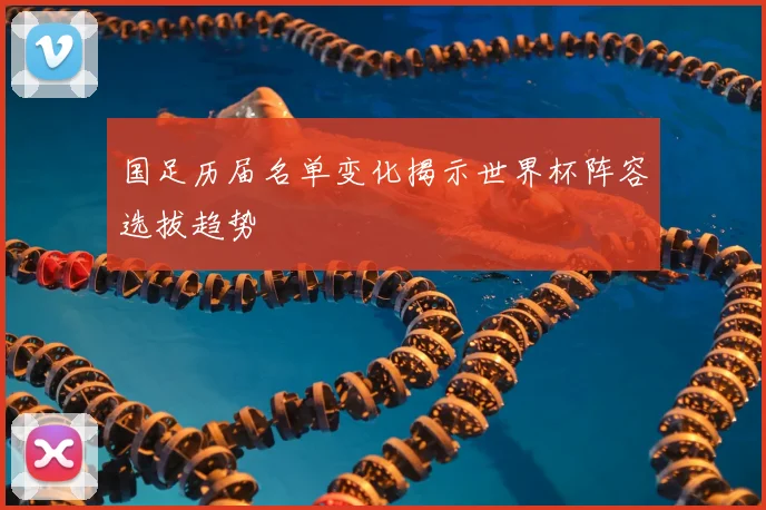 国足历届名单变化揭示世界杯阵容选拔趋势