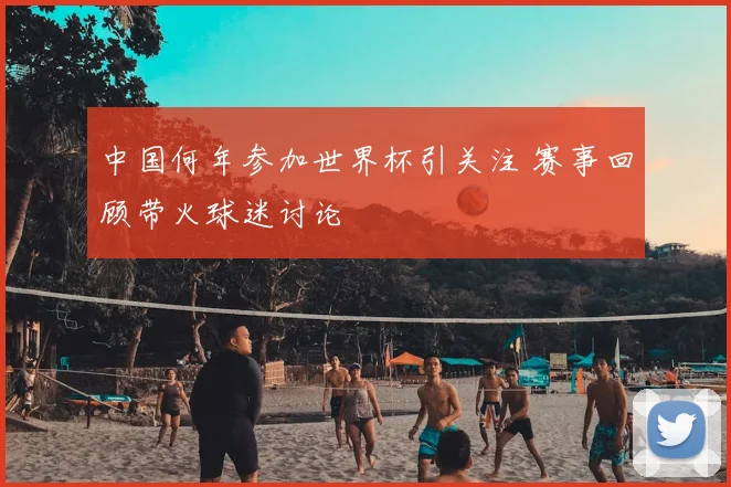 中国何年参加世界杯引关注 赛事回顾带火球迷讨论