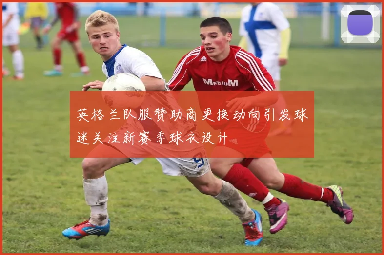 英格兰队服赞助商更换动向引发球迷关注新赛季球衣设计