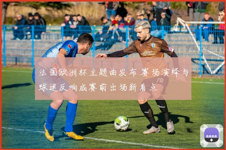 法国欧洲杯主题曲发布 赛场演绎与球迷反响成赛前出场新看点