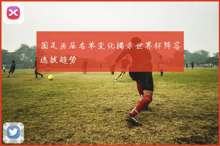 国足历届名单变化揭示世界杯阵容选拔趋势