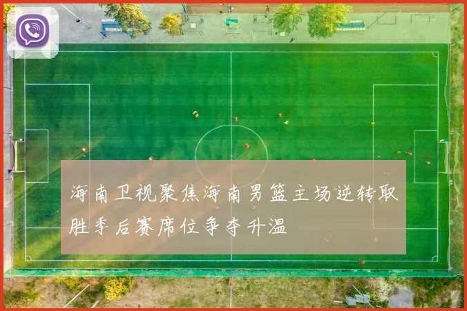 海南卫视聚焦海南男篮主场逆转取胜季后赛席位争夺升温