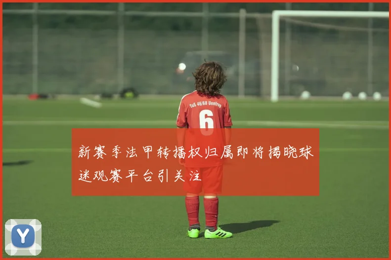 新赛季法甲转播权归属即将揭晓球迷观赛平台引关注